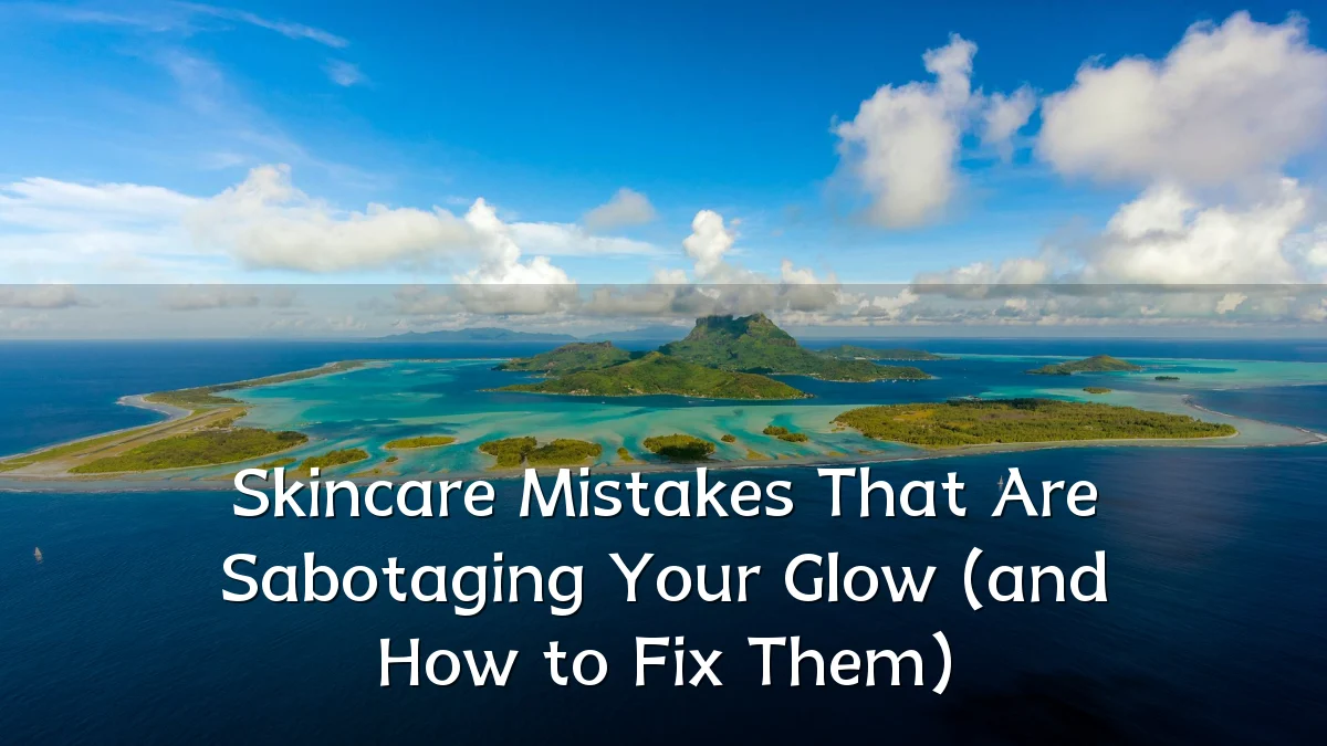 Skincare Mistakes That Are Sabotaging Your Glow (and How to Fix Them)